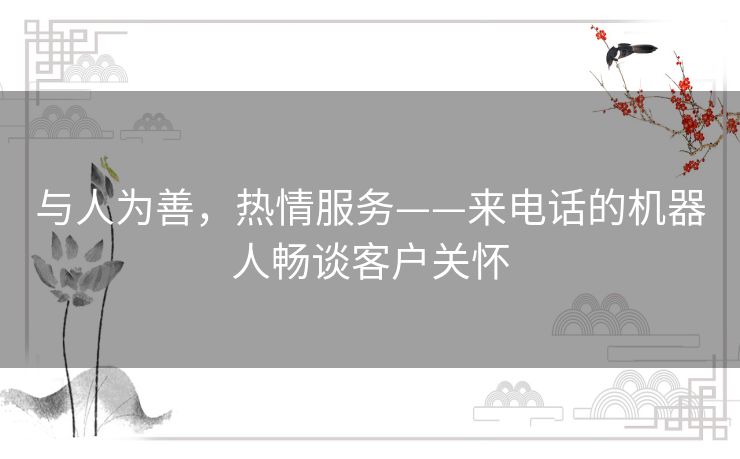 与人为善,热情服务——来电话的机器人畅谈客户关怀 与人为善,热情服务——来电话的机器人畅谈客户关怀