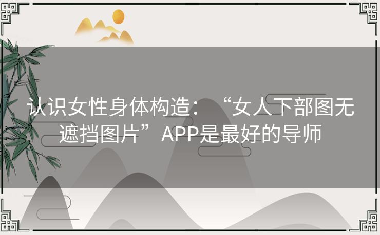 认识女性身体构造:“女人下部图无遮挡图片”APP是最好的导师 认识女性身体构造:“女人下部图无遮挡图片”APP是最好的导师