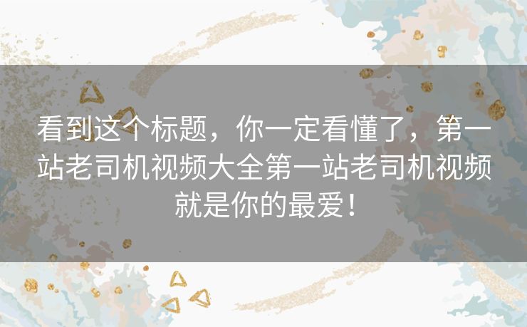 看到这个标题,你一定看懂了,第一站老司机视频大全第一站老司机视频就是你的最爱! 看到这个标题,你一定看懂了,第一站老司机视频大全第一站老司机视频就是你的最爱!