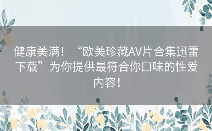 健康美满!“欧美珍藏AV片合集迅雷下载”为你提供最符合你口味的性爱内容! 健康美满!“欧美珍藏AV片合集迅雷下载”为你提供最符合你口味的性爱内容!