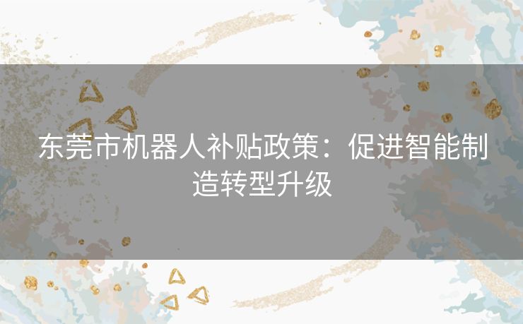 东莞市机器人补贴政策:促进智能制造转型升级 东莞市机器人补贴政策:促进智能制造转型升级