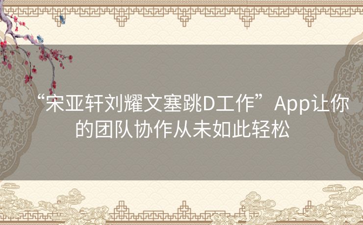 “宋亚轩刘耀文塞跳D工作”App让你的团队协作从未如此轻松