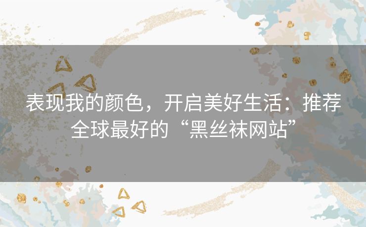 表现我的颜色,开启美好生活:推荐全球最好的“黑丝袜网站” 表现我的颜色,开启美好生活:推荐全球最好的“黑丝袜网站”