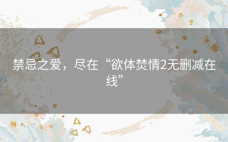 禁忌之爱,尽在“欲体焚情2无删减在线” 禁忌之爱,尽在“欲体焚情2无删减在线”