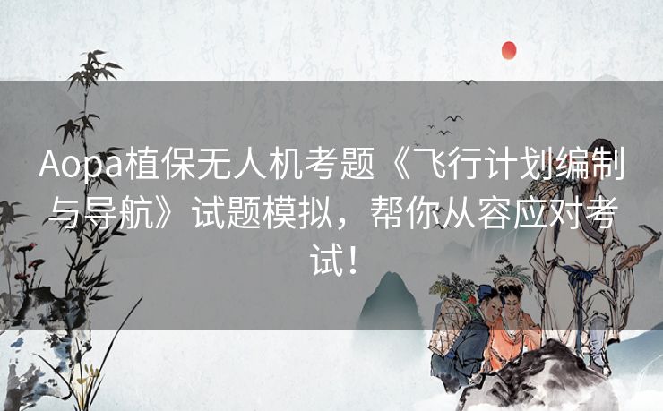 Aopa植保无人机考题《飞行计划编制与导航》试题模拟,帮你从容应对考试! Aopa植保无人机考题《飞行计划编制与导航》试题模拟,帮你从容应对考试!