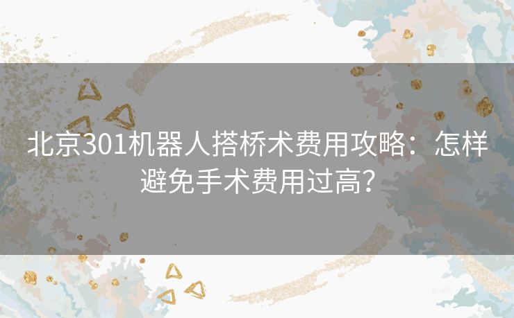 北京301机器人搭桥术费用攻略:怎样避免手术费用过高? 北京301机器人搭桥术费用攻略:怎样避免手术费用过高?