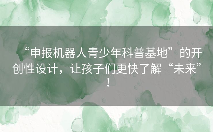 “申报机器人青少年科普基地”的开创性设计,让孩子们更快了解“未来”! “申报机器人青少年科普基地”的开创性设计,让孩子们更快了解“未来”!