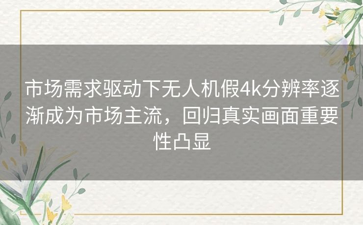 市场需求驱动下无人机假4k分辨率逐渐成为市场主流，回归真实画面重要性凸显
