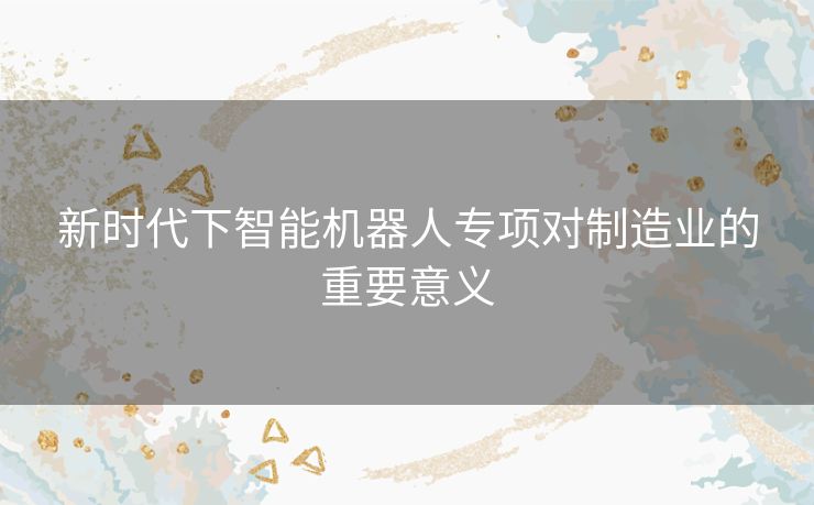 新时代下智能机器人专项对制造业的重要意义