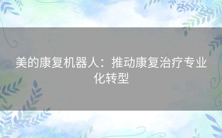 美的康复机器人:推动康复治疗专业化转型 美的康复机器人:推动康复治疗专业化转型