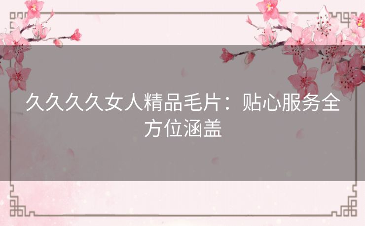 久久久久女人精品毛片:贴心服务全方位涵盖 久久久久女人精品毛片:贴心服务全方位涵盖