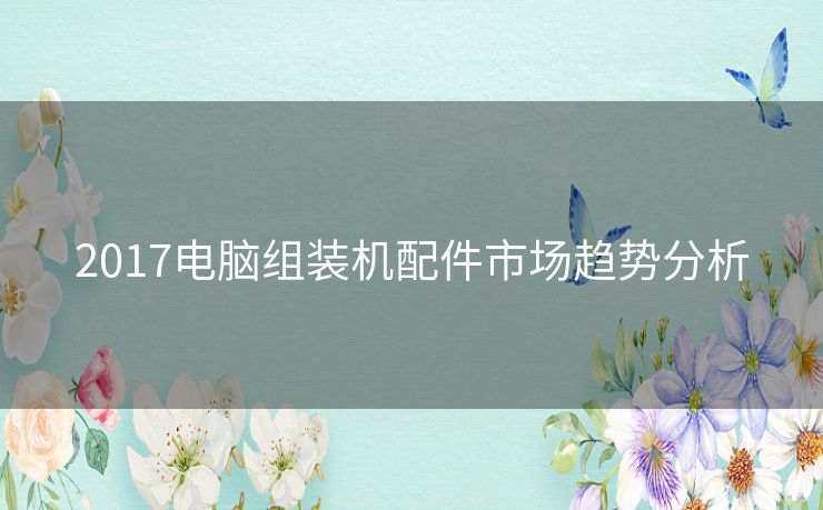 2017电脑组装机配件市场趋势分析 2017电脑组装机配件市场趋势分析