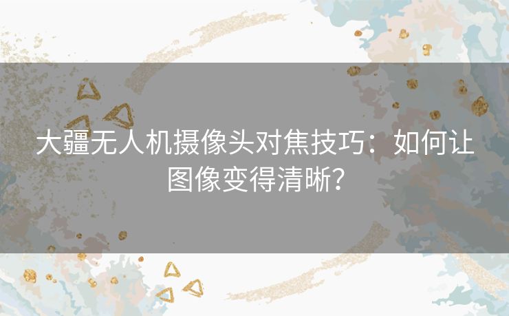 大疆无人机摄像头对焦技巧：如何让图像变得清晰？