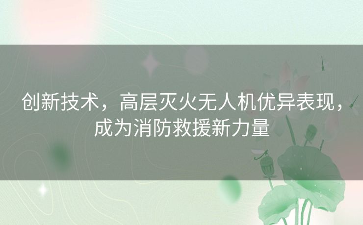 创新技术，高层灭火无人机优异表现，成为消防救援新力量