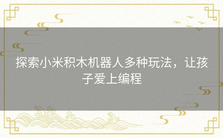 探索小米积木机器人多种玩法，让孩子爱上编程