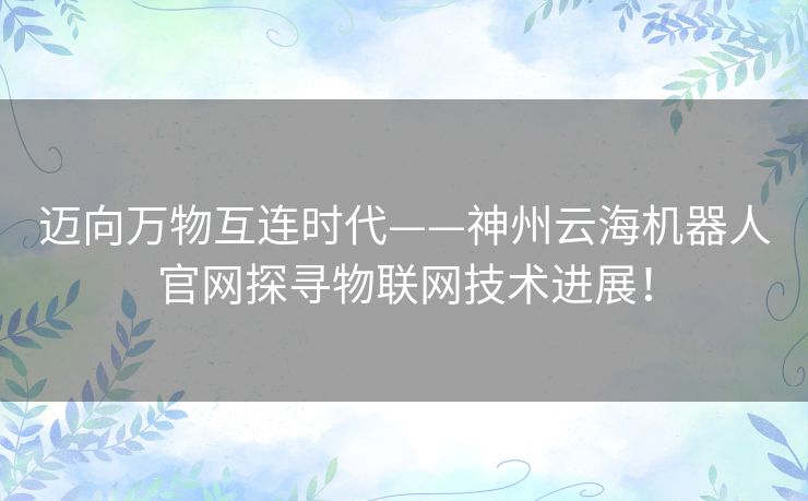 迈向万物互连时代——神州云海机器人官网探寻物联网技术进展! 迈向万物互连时代——神州云海机器人官网探寻物联网技术进展!