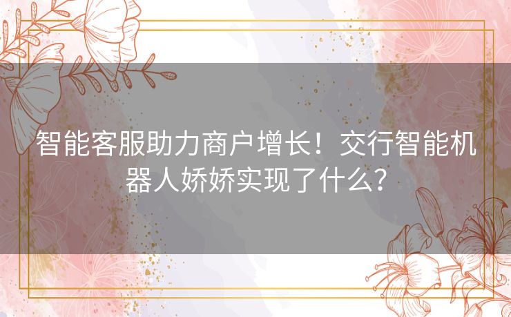 智能客服助力商户增长!交行智能机器人娇娇实现了什么? 智能客服助力商户增长!交行智能机器人娇娇实现了什么?