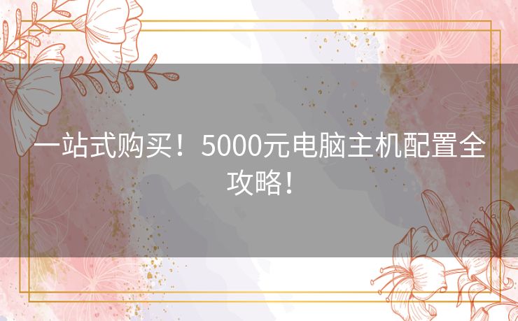 一站式购买!5000元电脑主机配置全攻略! 一站式购买!5000元电脑主机配置全攻略!