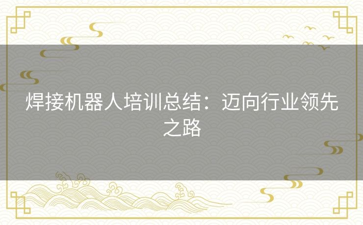 焊接机器人培训总结:迈向行业领先之路 焊接机器人培训总结:迈向行业领先之路