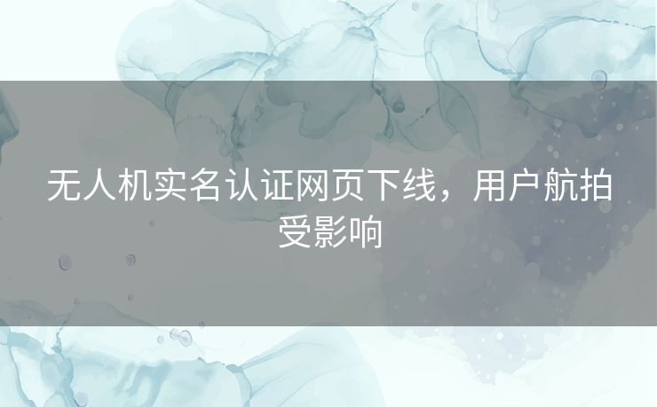 无人机实名认证网页下线，用户航拍受影响