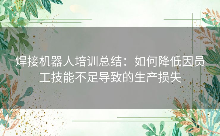 焊接机器人培训总结:如何降低因员工技能不足导致的生产损失 焊接机器人培训总结:如何降低因员工技能不足导致的生产损失