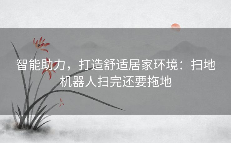 智能助力,打造舒适居家环境:扫地机器人扫完还要拖地 智能助力,打造舒适居家环境:扫地机器人扫完还要拖地