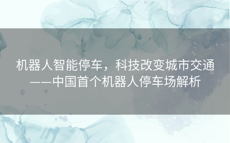 机器人智能停车，科技改变城市交通——中国首个机器人停车场解析