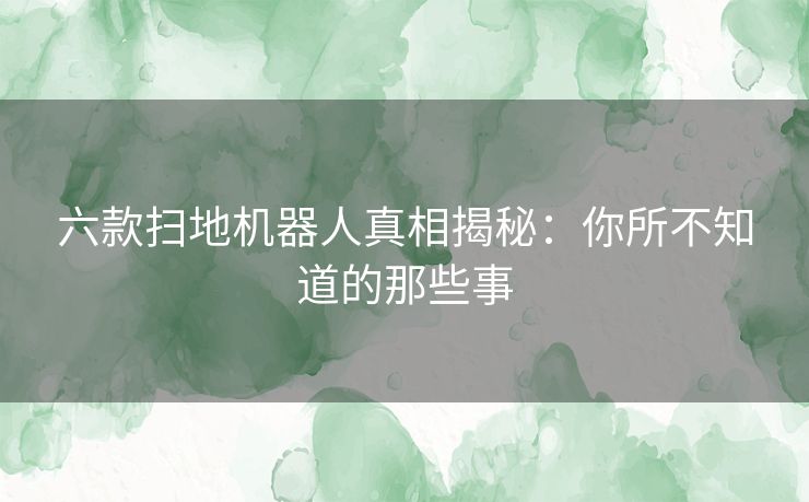 六款扫地机器人真相揭秘：你所不知道的那些事
