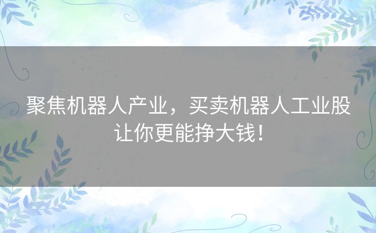 聚焦机器人产业，买卖机器人工业股让你更能挣大钱！
