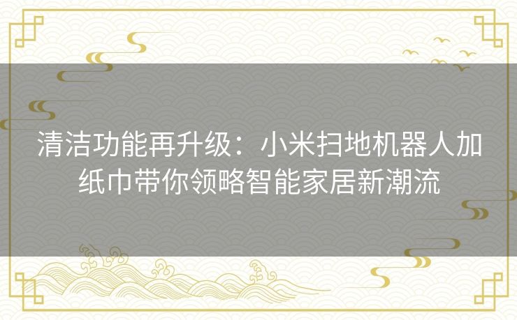 清洁功能再升级：小米扫地机器人加纸巾带你领略智能家居新潮流
