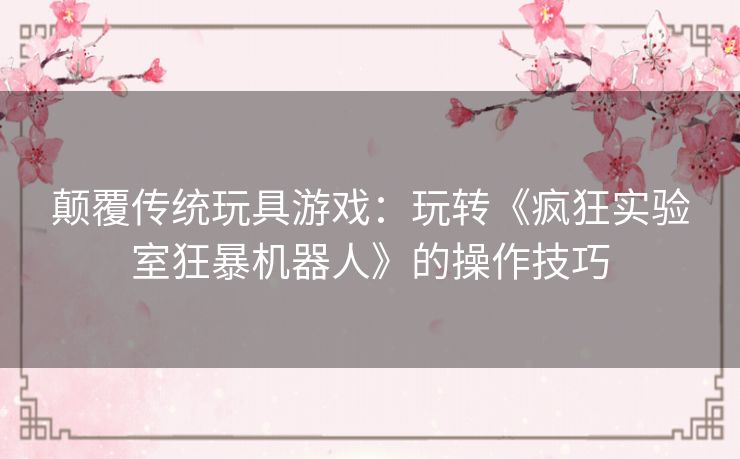 颠覆传统玩具游戏:玩转《疯狂实验室狂暴机器人》的操作技巧 颠覆传统玩具游戏:玩转《疯狂实验室狂暴机器人》的操作技巧