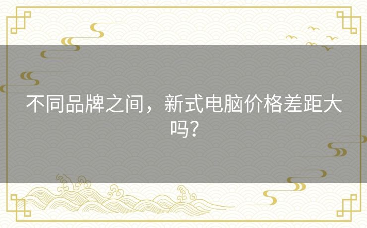 不同品牌之间,新式电脑价格差距大吗? 不同品牌之间,新式电脑价格差距大吗?
