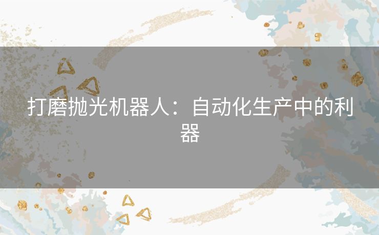 打磨抛光机器人:自动化生产中的利器 打磨抛光机器人:自动化生产中的利器