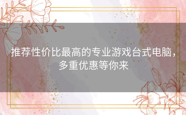 推荐性价比最高的专业游戏台式电脑,多重优惠等你来 推荐性价比最高的专业游戏台式电脑,多重优惠等你来