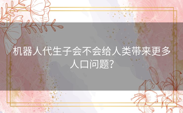 机器人代生子会不会给人类带来更多人口问题? 机器人代生子会不会给人类带来更多人口问题?