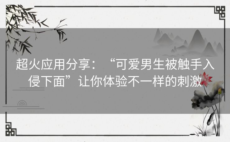 超火应用分享：“可爱男生被触手入侵下面”让你体验不一样的刺激