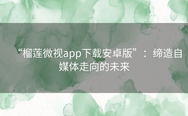 “榴莲微视app下载安卓版”:缔造自媒体走向的未来 “榴莲微视app下载安卓版”:缔造自媒体走向的未来