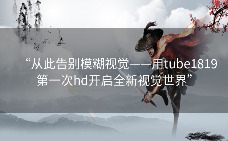 “从此告别模糊视觉——用tube1819第一次hd开启全新视觉世界”