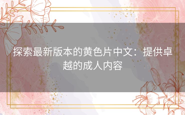 探索最新版本的黄色片中文:提供卓越的成人内容 探索最新版本的黄色片中文:提供卓越的成人内容