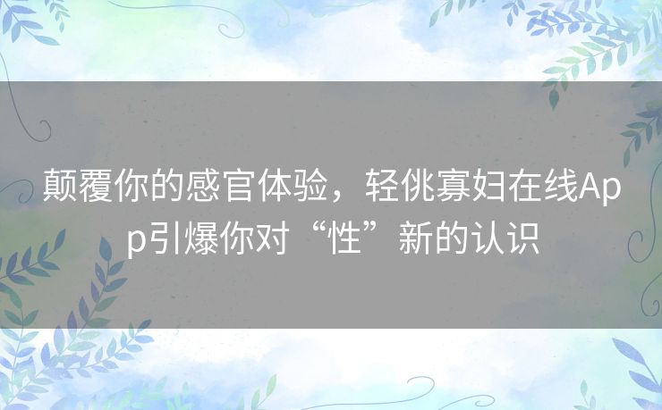 颠覆你的感官体验,轻佻寡妇在线App引爆你对“性”新的认识 颠覆你的感官体验,轻佻寡妇在线App引爆你对“性”新的认识