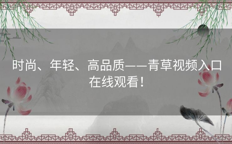 时尚、年轻、高品质——青草视频入口在线观看! 时尚、年轻、高品质——青草视频入口在线观看!