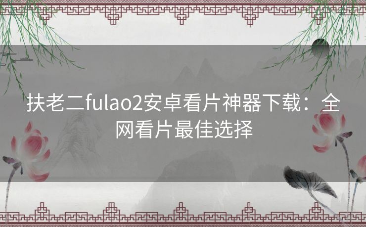 扶老二fulao2安卓看片神器下载：全网看片最佳选择