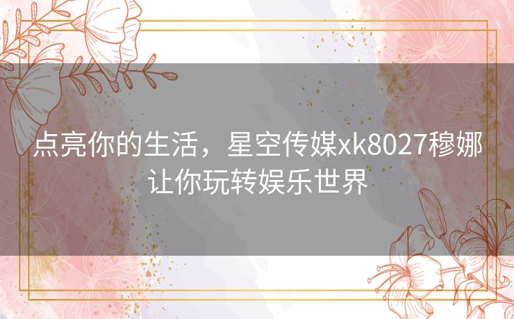 点亮你的生活，星空传媒xk8027穆娜让你玩转娱乐世界
