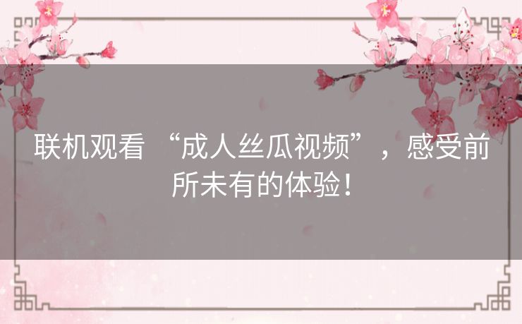 联机观看 “成人丝瓜视频”,感受前所未有的体验! 联机观看 “成人丝瓜视频”,感受前所未有的体验!