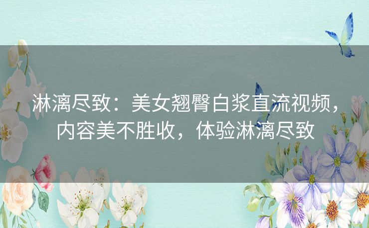淋漓尽致:美女翘臀白浆直流视频,内容美不胜收,体验淋漓尽致 淋漓尽致:美女翘臀白浆直流视频,内容美不胜收,体验淋漓尽致