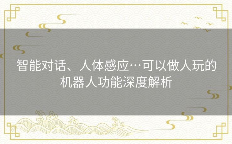 智能对话、人体感应…可以做人玩的机器人功能深度解析