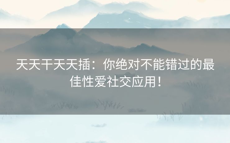 天天干天天插:你绝对不能错过的最佳性爱社交应用! 天天干天天插:你绝对不能错过的最佳性爱社交应用!