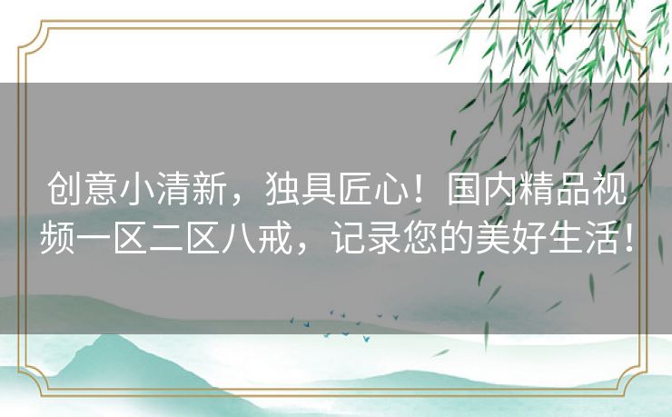 创意小清新,独具匠心!国内精品视频一区二区八戒,记录您的美好生活! 创意小清新,独具匠心!国内精品视频一区二区八戒,记录您的美好生活!