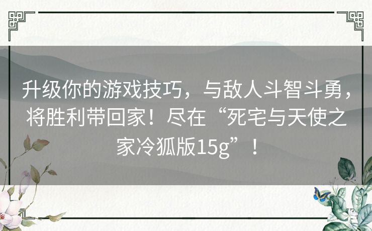 升级你的游戏技巧,与敌人斗智斗勇,将胜利带回家!尽在“死宅与天使之家冷狐版15g”! 升级你的游戏技巧,与敌人斗智斗勇,将胜利带回家!尽在“死宅与天使之家冷狐版15g”!