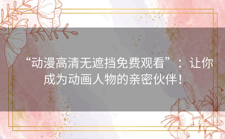 “动漫高清无遮挡免费观看”：让你成为动画人物的亲密伙伴！